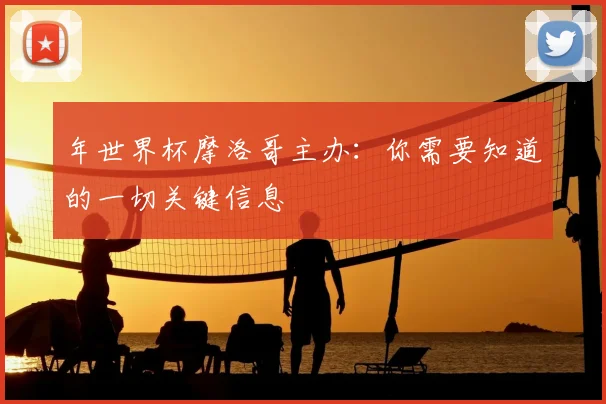 年世界杯摩洛哥主办：你需要知道的一切关键信息